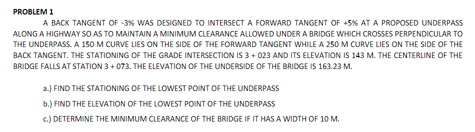 PROBLEM 1
A BACK TANGENT OF -3% WAS DESIGNED TO INTERSECT A FORWARD TANGENT OF +5% AT A PROPOSED UNDERPASS
ALONG A HIGHWAY SO AS TO MAINTAIN A MINIMUM CLEARANCE ALLOWED UNDER A BRIDGE WHICH CROSSES PERPENDICULAR TO
THE UNDERPASS. A 150 M CURVE LIES ON THE SIDE OF THE FORWARD TANGENT WHILE A 250 M CURVE LIES ON THE SIDE OF THE
BACK TANGENT. THE STATIONING OF THE GRADE INTERSECTION IS 3 + 023 AND ITS ELEVATION IS 143 M. THE CENTERLINE OF THE
BRIDGE FALLS AT STATION 3 + 073. THE ELEVATION OF THE UNDERSIDE OF THE BRIDGE IS 163.23 M.
a.) FIND THE STATIONING OF THE LOWEST POINT OF THE UNDERPASS
b.) FIND THE ELEVATION OF THE LOWEST POINT OF THE UNDERPASS
c.) DETERMINE THE MINIMUM CLEARANCE OF THE BRIDGE IF IT HAS A WIDTH OF 10 M.
