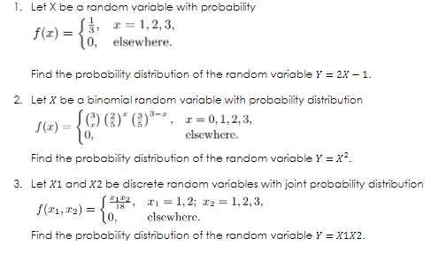 1. Let X be a random variable with probability
S3 r = 1,2, 3,
0, elsewhere.
(z) = {.
%3D
Find the probability distribution of the random variable Y = 2X – 1.
2. Let X be a binomial random variable with probability distribution
SOO"()*-", z = 0,1, 2, 3,
S(x) =
elsewhere.
Find the probability distribution of the random variable Y = x?.
3. Let X1 and X2 be discrete random variables with joint probability distribution
S(21, r2) = {8: 1 = 1, 2; x2 = 1, 2, 3,
elsewhere.
Find the probability distribution of the random variable Y = X1X2.
