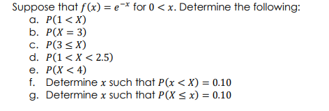 Suppose that f(x) = e=* for 0 < x. Determine the following:
а. Р(1 < х)
b. P(X = 3)
с. Р(3 < X)
d. P(1< X < 2.5)
е. Р(х < 4)
f. Determine x such that P(x < X) = 0.10
g. Determine x such that P(X < x) = 0.10
