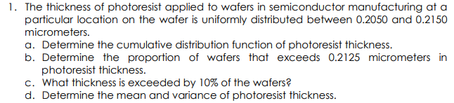 1. The thickness of photoresist applied to wafers in semiconductor manufacturing at a
particular location on the wafer is uniformly distributed between 0.2050 and 0.2150
micrometers.
a. Determine the cumulative distribution function of photoresist thickness.
b. Determine the proportion of wafers that exceeds 0.2125 micrometers in
photoresist thickness.
c. What thickness is exceeded by 10% of the wafers?
d. Determine the mean and variance of photoresist thickness.
