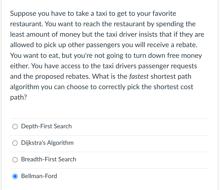 Suppose you have to take a taxi to get to your favorite
restaurant. You want to reach the restaurant by spending the
least amount of money but the taxi driver insists that if they are
allowed to pick up other passengers you will receive a rebate.
You want to eat, but you're not going to turn down free money
either. You have access to the taxi drivers passenger requests
and the proposed rebates. What is the fastest shortest path
algorithm you can choose to correctly pick the shortest cost
path?
Depth-First Search
Dijkstra's Algorithm
Breadth-First Search
Bellman-Ford