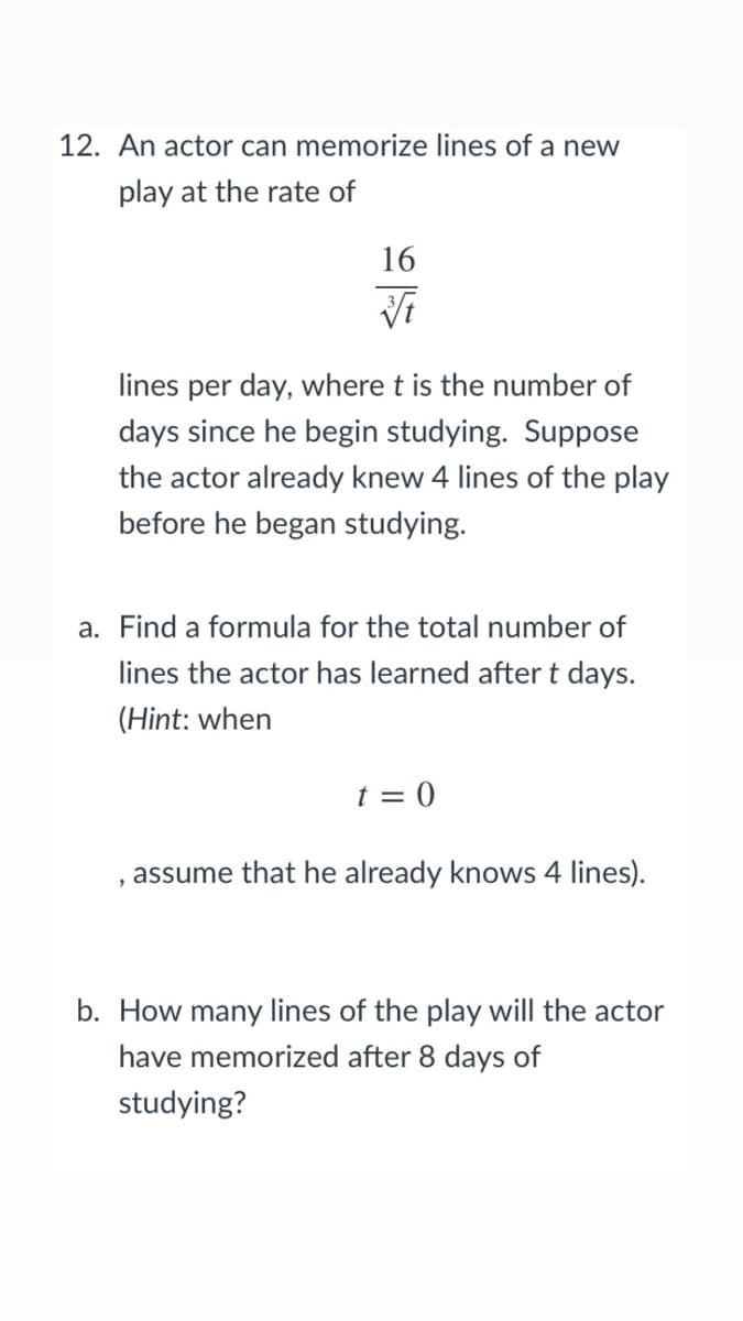 12. An actor can memorize lines of a new
play at the rate of
16
lines per day, where t is the number of
days since he begin studying. Suppose
the actor already knew 4 lines of the play
before he began studying.
a. Find a formula for the total number of
lines the actor has learned after t days.
(Hint: when
t = 0
assume that he already knows 4 lines).
b. How many lines of the play will the actor
have memorized after 8 days of
studying?
