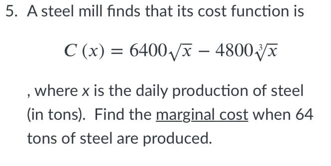 5. A steel mill finds that its cost function is
C (x) = 6400/x – 4800x
,where x is the daily production of steel
(in tons). Find the marginal cost when 64
tons of steel are produced.
