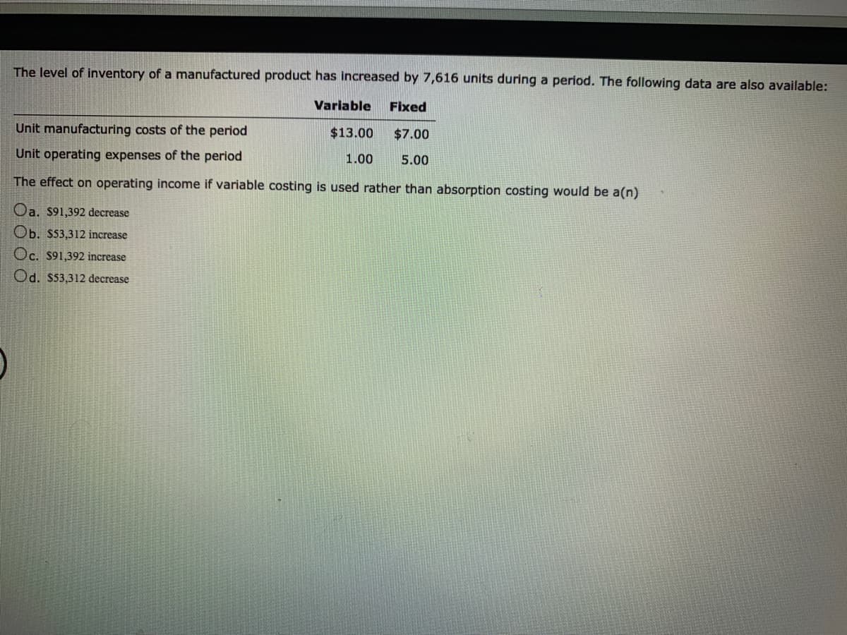 The level of inventory of a manufactured product has increased by 7,616 units during a period. The following data are also available:
Variable
Fixed
Unit manufacturing costs of the period
$13.00
$7.00
Unit operating expenses of the period
1.00
5.00
The effect on operating income if variable costing is used rather than absorption costing would be a(n)
Oa. $91,392 decrease
Ob. $53,312 increase
Oc. $91,392 increase
Od. $53,312 decrease
