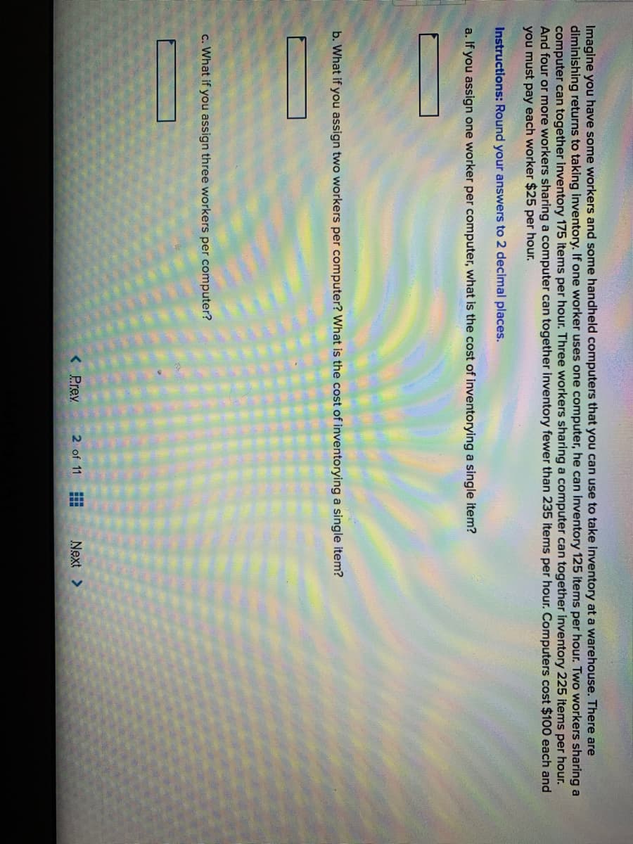 Imagine you have some workers and some handheld computers that you can use to take inventory at a warehouse. There are
diminishing returns to taking inventory. If one worker uses one computer, he can inventory 125 items per hour. Two workers sharing a
computer can together inventory 175 items per hour. Three workers sharing a computer can together inventory 225 items per hour.
And four or more workers sharing a computer can together inventory fewer than 235 items per hour. Computers cost $100 each and
you must pay each worker $25 per hour.
Instructions: Round your answers to 2 decimal places.
a. If you assign one worker per computer, what is the cost of inventorying a single item?
b. What if you assign two workers per computer? What is the cost of inventorying a single item?
c. What if you assign three workers per computer?
< Prey
2 of 11
Next >
