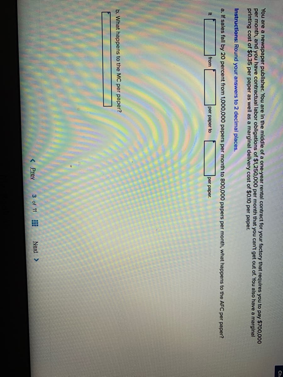 Che
You are a newspaper publisher. You are in the middle of a one-year rental contract for your factory that requires you to pay $700,000
per month, and you have contractual labor obligations of $1,250,000 per month that you can't get out of. You also have a marginal
printing cost of $0.35 per paper as well as a marginal delivery cost of $0.10 per paper.
Instructions: Round your answers to 2 decimal places.
a. If sales fall by 20 percent from 1,000,000 papers per month to 800,000 papers per month, what happens to the AFC per paper?
It
from
per paper to
per paper.
b. What happens to the MC per paper?
< Prev
3 of 11
Next >
