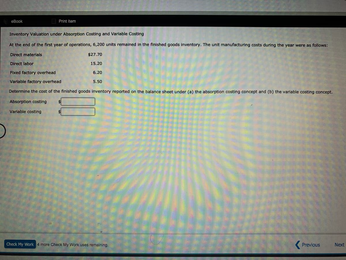 еВook
Print Item
Inventory Valuation under Absorption Costing and Variable Costing
At the end of the first year of operations, 6,200 units remained in the finished goods inventory. The unit manufacturing costs during the year were as follows:
Direct materials
$27.70
Direct labor
15.20
Fixed factory overhead
6.20
Variable factory overhead
5.50
Determine the cost of the finished goods inventory reported on the balance sheet under (a) the absorption costing concept and (b) the variable costing concept.
Absorption costing
Variable costing
Check My Work 4 more Check My Work uses remaining.
( Previous
Next
