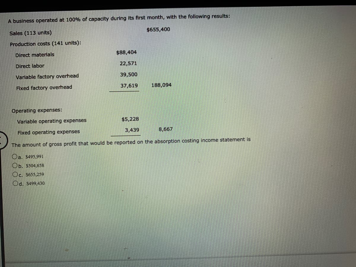 A business operated at 100% of capacity during its first month, with the following results:
$655,400
Sales (113 units)
Production costs (141 units):
$88,404
Direct materials
22,571
Direct labor
39,500
Variable factory overhead
37,619
188,094
Fixed factory overhead
Operating expenses:
Variable operating expenses
$5,228
3,439
8,667
Fixed operating expenses
The amount of gross profit that would be reported on the absorption costing income statement is
Oa. $495,991
Ob. $504,658
Oc. S655,259
Od. $499,430
