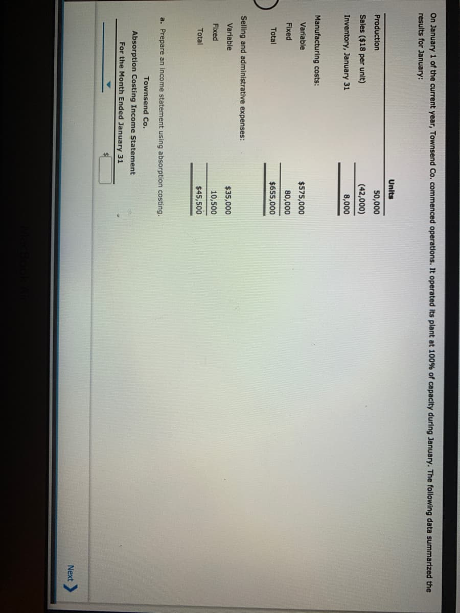 On January 1 of the current year, Townsend Co. commenced operations. It operated its plant at 100% of capacity during January. The following data summarized the
results for January:
Units
Production
50,000
Sales ($18 per unit)
(42,000)
Inventory, January 31
8,000
Manufacturing costs:
Variable
$575,000
Fixed
80,000
Total
$655,000
Selling and administrative expenses:
Variable
$35,000
Fixed
10,500
Total
$45,500
a. Prepare an income statement using absorption costing.
Townsend Co.
Absorption Costing Income Statement
For the Month Ended January 31
Next
