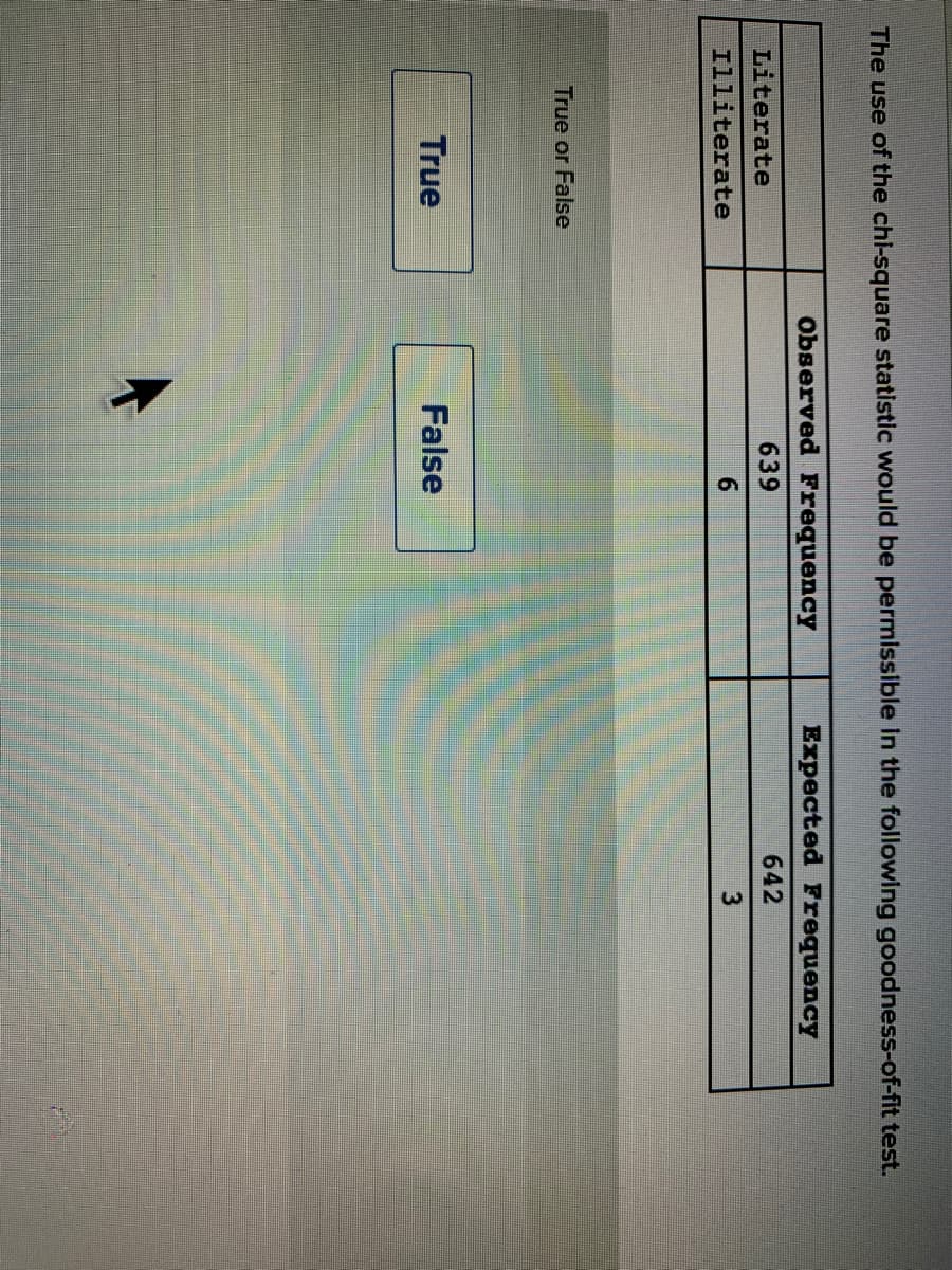 The use of the chl-square statistic would be permissible in the following goodness-of-fit test.
Observed Frequency
Expected Frequency
Literate
639
642
Illiterate
6.
True or False
True
False
