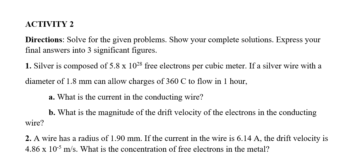 ACTIVITY 2
Directions: Solve for the given problems. Show your complete solutions. Express your
final answers into 3 significant figures.
1. Silver is composed of 5.8 x 1028 free electrons per cubic meter. If a silver wire with a
diameter of 1.8 mm can allow charges of 360 C to flow in 1 hour,
a. What is the current in the conducting wire?
b. What is the magnitude of the drift velocity of the electrons in the conducting
wire?
2. A wire has a radius of 1.90 mm. If the current in the wire is 6.14 A, the drift velocity is
4.86 x 10-5 m/s. What is the concentration of free electrons in the metal?
