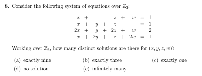 8. Consider the following system of equations over Z3:
z +
w =
1
1
y +
y + 2z +
%3D
2x +
I + 2y +
z + 2w = 1
Working over Z3, how many distinct solutions are there for (r, y, z, w)?
(a) exactly nine
(b) exactly three
(c) exactly one
(d) no solution
(e) infinitely many
