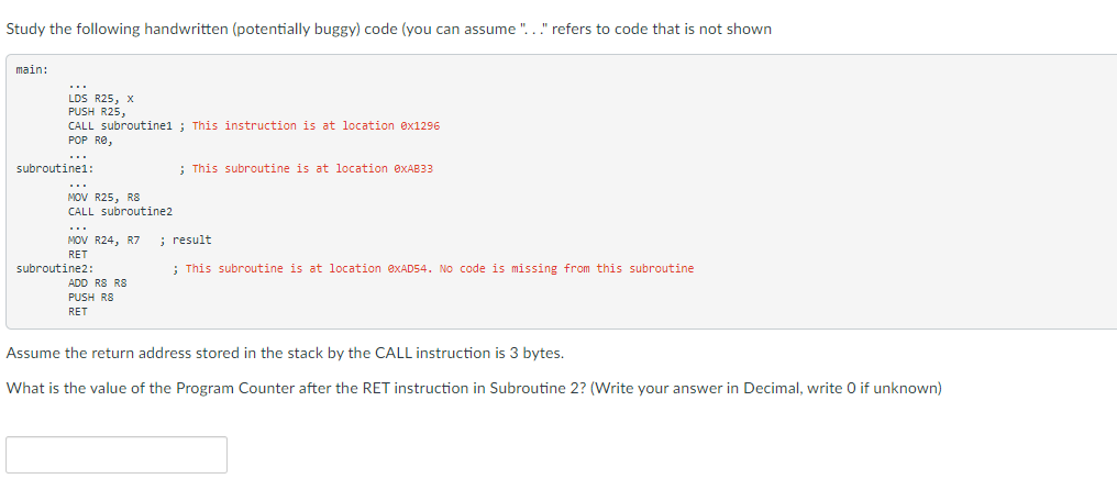 Study the following handwritten (potentially buggy) code (you can assume "..." refers to code that is not shown
main:
...
LDS R25, x
PUSH R25,
CALL subroutine1 ; This instruction is at location ex1296
POP RO,
...
subroutine1:
; This subroutine is at location OXAB33
...
MOV R25, R8
CALL subroutine2
...
MOV R24, R7
; result
RET
subroutine2:
; This subroutine is at location @XAD54. No code is missing from this subroutine
ADD R8 R8
PUSH RS
RET
Assume the return address stored in the stack by the CALL instruction is 3 bytes.
What is the value of the Program Counter after the RET instruction in Subroutine 2? (Write your answer in Decimal, write 0 if unknown)
