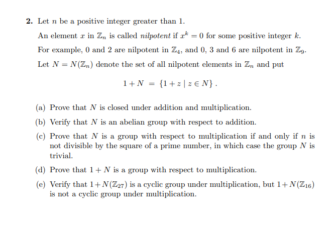 2. Let n be a positive integer greater than 1.
An element z in Z, is called nilpotent if a* = 0 for some positive integer k.
For example, 0 and 2 are nilpotent in Z4, and 0, 3 and 6 are nilpotent in Zg.
Let N = N(Zn) denote the set of all nilpotent elements in Z, and put
1+N = {1+z|z E N}.
(a) Prove that N is closed under addition and multiplication.
(b) Verify that N is an abelian group with respect to addition.
(c) Prove that N is a group with respect to multiplication if and only if n is
not divisible by the square of a prime number, in which case the group N is
trivial.
(d) Prove that 1+ N is a group with respect to multiplication.
(e) Verify that 1+ N(Z27) is a cyclic group under multiplication, but 1+N(Z16)
is not a cyclic group under multiplication.
