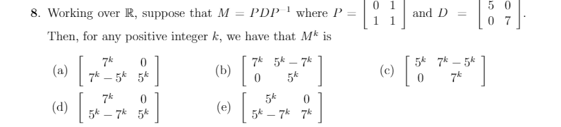 0 1
8. Working over R, suppose that M = PDP ' where P :
5 0
0 7
and D
%3D
Then, for any positive integer k, we have that Mk is
7* 5k – 7k
5k 7k – 5k
(a) |
(b)|
|
-
(c)
7k – 5k 5k
5k
(d)|
[
(e)
5k – 7k 5k
5k – 7k 7k
|
