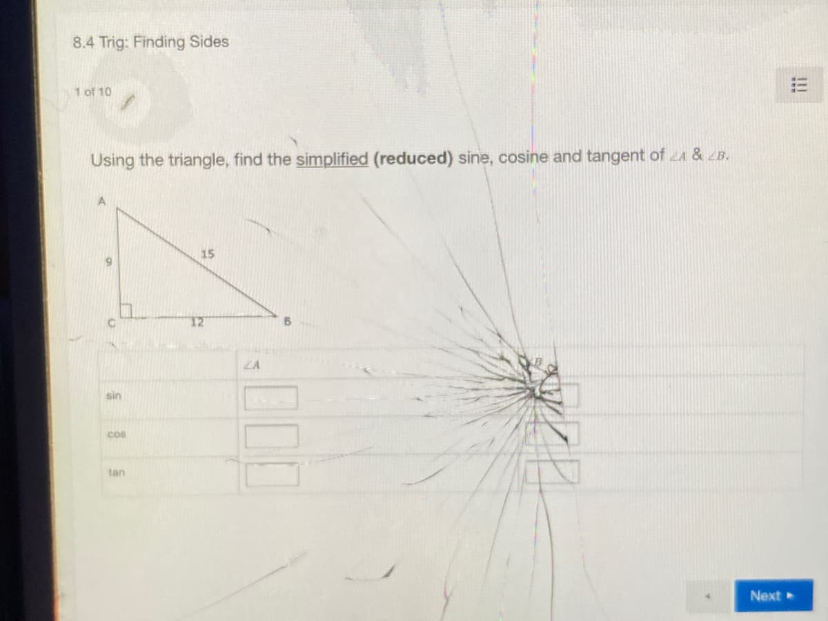 8.4 Trig: Finding Sides
1 of 10
Using the triangle, find the simplified (reduced) sine, cosine and tangent of A & LB.
15
T2
ZA
sin
cos
tan
Next
!!!
