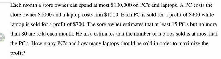 00
Each month a store owner can spend at most $100,000 on PC's and laptops. A PC costs the
store owner $1000 and a laptop costs him $1500. Each PC is sold for a profit of $400 while
laptop is sold for a profit of $700. The sore owner estimates that at least 15 PC's but no more
than 80 are sold each month. He also estimates that the number of laptops sold is at most half
the PC's. How many PC's and how many laptops should be sold in order to maximize the
profit?