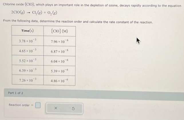 Chlorine oxide (CIO), which plays an important role in the depletion of ozone, decays rapidly according to the equation
2C10(g) CL₂(g) + O₂(g)
From the following data, determine the reaction order and calculate the rate constant of the reaction.
Time(s)
[CIO] (M)
3.78×10 3
7.96 × 106
4.65 × 103
6.87×106
5.52 × 103
6.04 x 10-6
6.39 × 10-³
5.39 x 10-6
7.26×10 ³
4.86 x 10-6
Part 1 of 2
1
Reaction order =
Ś