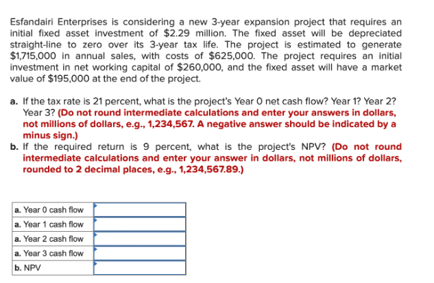 Esfandairi Enterprises is considering a new 3-year expansion project that requires an
initial fixed asset investment of $2.29 million. The fixed asset will be depreciated
straight-line to zero over its 3-year tax life. The project is estimated to generate
$1,715,000 in annual sales, with costs of $625,000. The project requires an initial
investment in net working capital of $260,000, and the fixed asset will have a market
value of $195,000 at the end of the project.
a. If the tax rate is 21 percent, what is the project's Year O net cash flow? Year 1? Year 2?
Year 3? (Do not round intermediate calculations and enter your answers in dollars,
not millions of dollars, e.g., 1,234,567. A negative answer should be indicated by a
minus sign.)
b. If the required return is 9 percent, what is the project's NPV? (Do not round
intermediate calculations and enter your answer in dollars, not millions of dollars,
rounded to 2 decimal places, e.g., 1,234,567.89.)
a. Year 0 cash flow
a. Year 1 cash flow
a. Year 2 cash flow
a. Year 3 cash flow
b. NPV