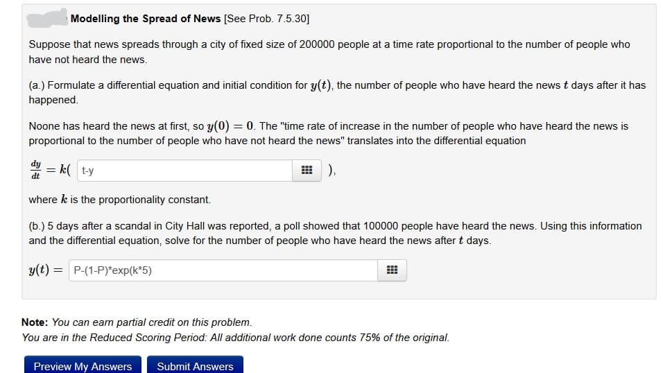 Modelling the Spread of News [See Prob. 7.5.30]
Suppose that news spreads through a city of fixed size of 200000 people at a time rate proportional to the number of people who
have not heard the news.
(a.) Formulate a differential equation and initial condition for y(t), the number of people who have heard the news t days after it has
happened.
Noone has heard the news at first, so y(0) = 0. The "time rate of increase in the number of people who have heard the news is
proportional to the number of people who have not heard the news" translates into the differential equation
),
d = k t-y
dt
where k is the proportionality constant.
(b.) 5 days after a scandal in City Hall was reported, a poll showed that 100000 people have heard the news. Using this information
and the differential equation, solve for the number of people who have heard the news after t days.
y(t) =
P-(1-P)*exp(k*5)
⠀
Note: You can earn partial credit on this problem.
You are in the Reduced Scoring Period: All additional work done counts 75% of the original.
Preview My Answers Submit Answers