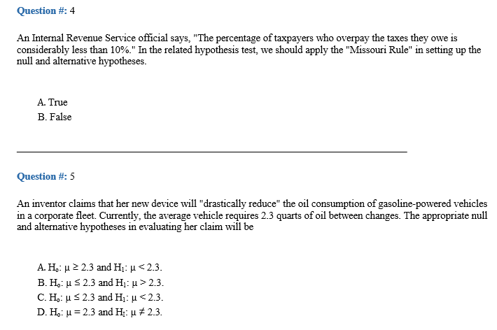 Question #: 4
An Internal Revenue Service official says, "The percentage of taxpayers who overpay the taxes they owe is
considerably less than 10%." In the related hypothesis test, we should apply the "Missouri Rule" in setting up the
null and alternative hypotheses.
A. True
B. False
Question #: 5
An inventor claims that her new device will "drastically reduce" the oil consumption of gasoline-powered vehicles
in a corporate fleet. Currently, the average vehicle requires 2.3 quarts of oil between changes. The appropriate null
and alternative hypotheses in evaluating her claim will be
Α. Η μ2 23 and Hi: μ < 2.3.
B. Η: μ<2.3 and H: μ > 2.3.
C. H μ 2.3 and Η: μ< 2.3.
D. H, μ=2.3 and H: μ# 2.3
