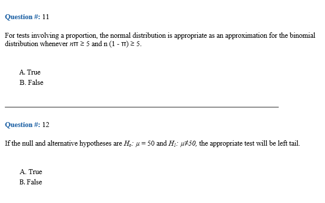 Question #: 11
For tests involving a proportion, the normal distribution is appropriate as an approximation for the binomial
distribution whenever nTT 2 5 and n (1 - T) 2 5.
A. True
B. False
Question #: 12
If the null and alternative hypotheses are H,: u= 50 and H;: µ#50, the appropriate test will be left tail.
A. True
B. False
