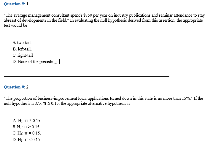 Question #: 1
"The average management consultant spends $750 per year on industry publications and seminar attendance to stay
abreast of developments in the field." In evaluating the null hypothesis derived from this assertion, the appropriate
test would be
A. two-tail.
B. left-tail.
C. right-tail
D. None of the preceding. |
Question #: 2
"The proportion of business-improvement loan, applications turned down in this state is no more than 15%." If the
null hypothesis is Ho: TIS 0.15, the appropriate alternative hypothesis is
A. Hj: T # 0.15.
В. Н: п> 0.15.
C. H: T = 0.15.
D. Hị: TT< 0.15.
