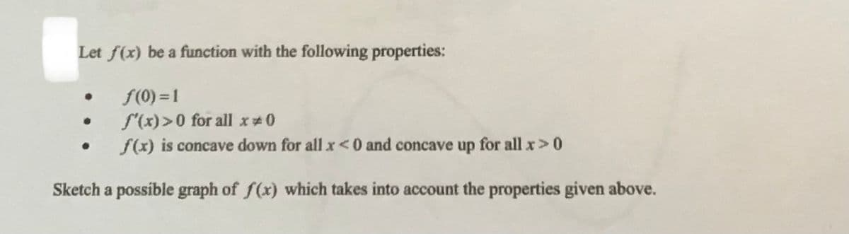 Let f(x) be a function with the following properties:
f(0) =1
S'(x)>0 for all x 0
f(x) is concave down for all x< 0 and concave up for all x>0
Sketch a possíble graph of f(x) which takes into account the properties given above.
