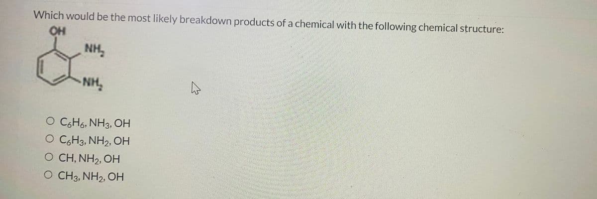 Which would be the most likely breakdown products of a chemical with the following chemical structure:
OH
NH,
NH,
O CGH6, NH3, OH
O CGH3, NH2, OH
O CH, NH2, OH
O CH3, NH2, OH
