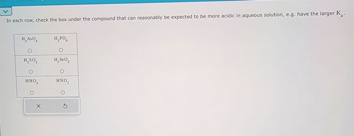 In each row, check the box under the compound that can reasonably be expected to be more acidic in aqueous solution, e.g. have the larger K.
H₁ASO
Н3РО4
O
H₂SO3
H₂SeO3
O
HNO3
HNO₂
G