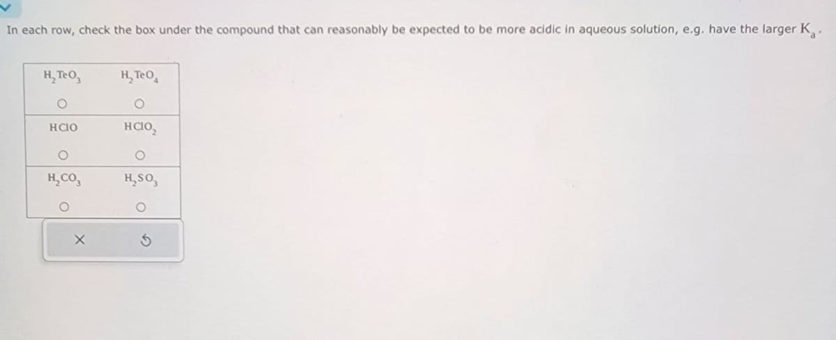 In each row, check the box under the compound that can reasonably be expected to be more acidic in aqueous solution, e.g. have the larger K.
H₂TeO3
H₂TeO
O
HCIO
O
HCIO₂
O
O
H₂CO3
H₂SO