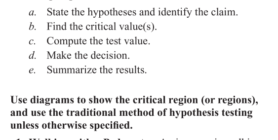 State the hypotheses and identify the claim.
b. Find the critical value(s).
c. Compute the test value.
d. Make the decision.
a.
Summarize the results.
Use diagrams to show the critical region (or regions),
and use the traditional method of hypothesis testing
unless otherwise specified.
