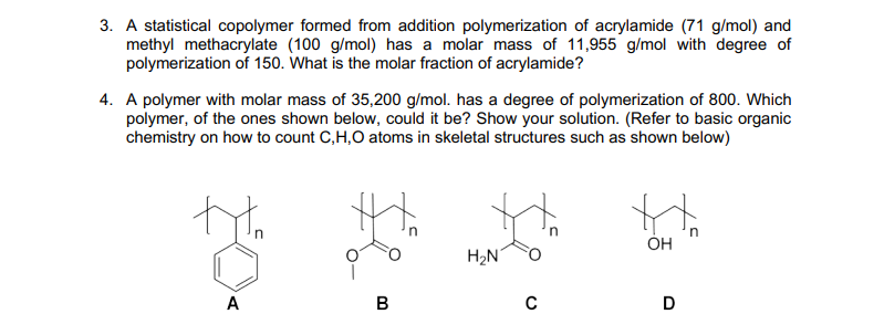 3. A statistical copolymer formed from addition polymerization of acrylamide (71 g/mol) and
methyl methacrylate (100 g/mol) has a molar mass of 11,955 g/mol with degree of
polymerization of 150. What is the molar fraction of acrylamide?
4. A polymer with molar mass of 35,200 g/mol. has a degree of polymerization of 800. Which
polymer, of the ones shown below, could it be? Show your solution. (Refer to basic organic
chemistry on how to count C,H,O atoms in skeletal structures such as shown below)
ÓH
H2N
A
В
D
