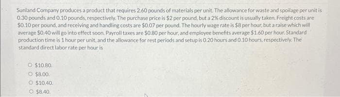 Sunland Company produces a product that requires 2.60 pounds of materials per unit. The allowance for waste and spoilage per unit is
0.30 pounds and 0.10 pounds, respectively. The purchase price is $2 per pound, but a 2% discount is usually taken, Freight costs are
$0.10 per pound, and receiving and handling costs are $0.07 per pound. The hourly wage rate is $8 per hour, but a raise which will
average $0.40 will go into effect soon. Payroll taxes are $0.80 per hour, and employee benefits average $1.60 per hour. Standard
production time is 1 hour per unit, and the allowance for rest periods and setup is 0.20 hours and 0.10 hours, respectively. The
standard direct labor rate per hour is
O $10.80.
O $8.00.
O $10.40.
O $8.40.
