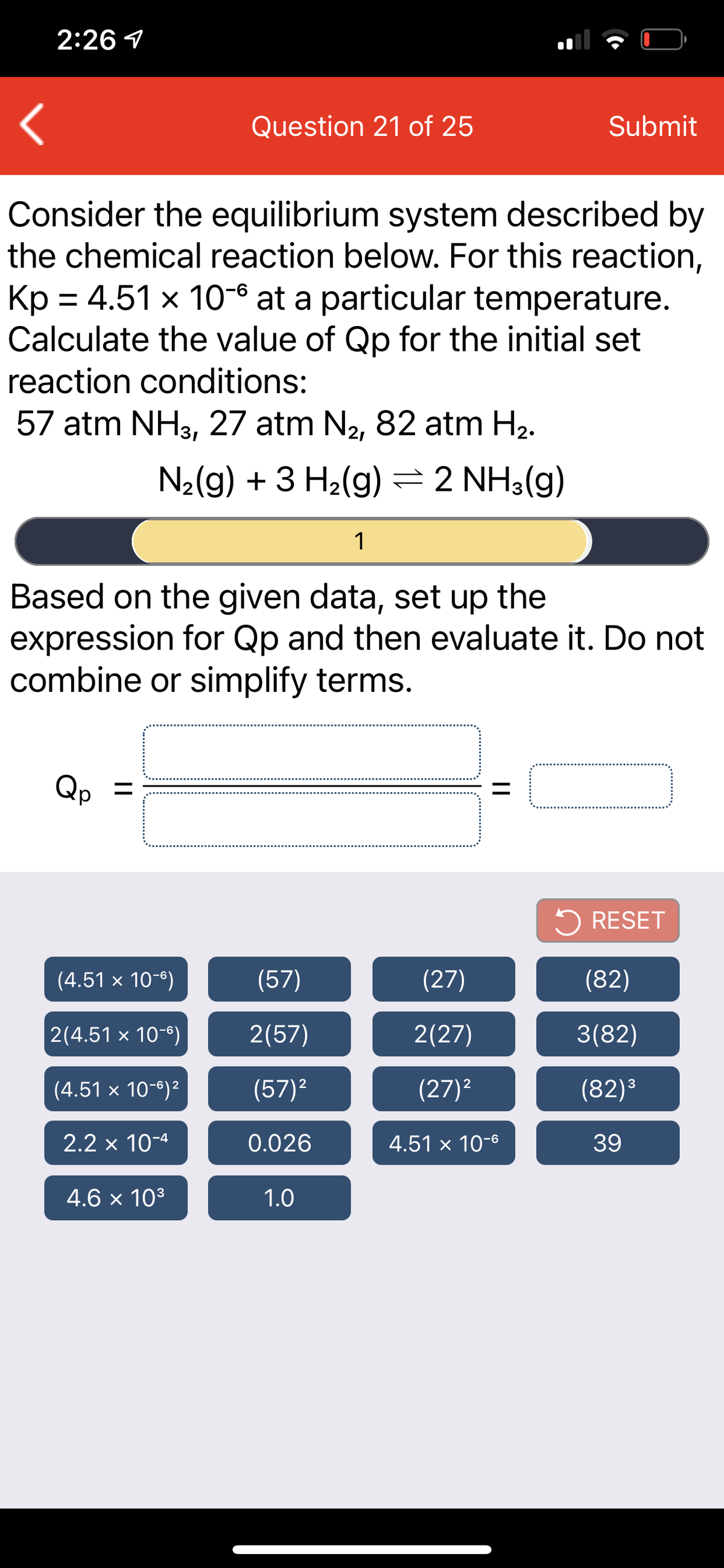 2:26 1
Question 21 of 25
Submit
Consider the equilibrium system described by
the chemical reaction below. For this reaction,
Kp = 4.51 x 10-6 at a particular temperature.
Calculate the value of Qp for the initial set
reaction conditions:
57 atm NH3, 27 atm N2, 82 atm H2.
N2(g) + 3 H2(g)=2 NH3(g)
1
Based on the given data, set up the
expression for Qp and then evaluate it. Do not
combine or simplify terms.
Qp =
5 RESET
(4.51 × 10-6)
(57)
(27)
(82)
2(4.51 × 10-8)
2(57)
2(27)
3(82)
3
(4.51 x 10-6)2
(57)2
(27)2
(82)³
2.2 x 10-4
0.026
4.51 x 10-6
39
4.6 x 103
1.0
