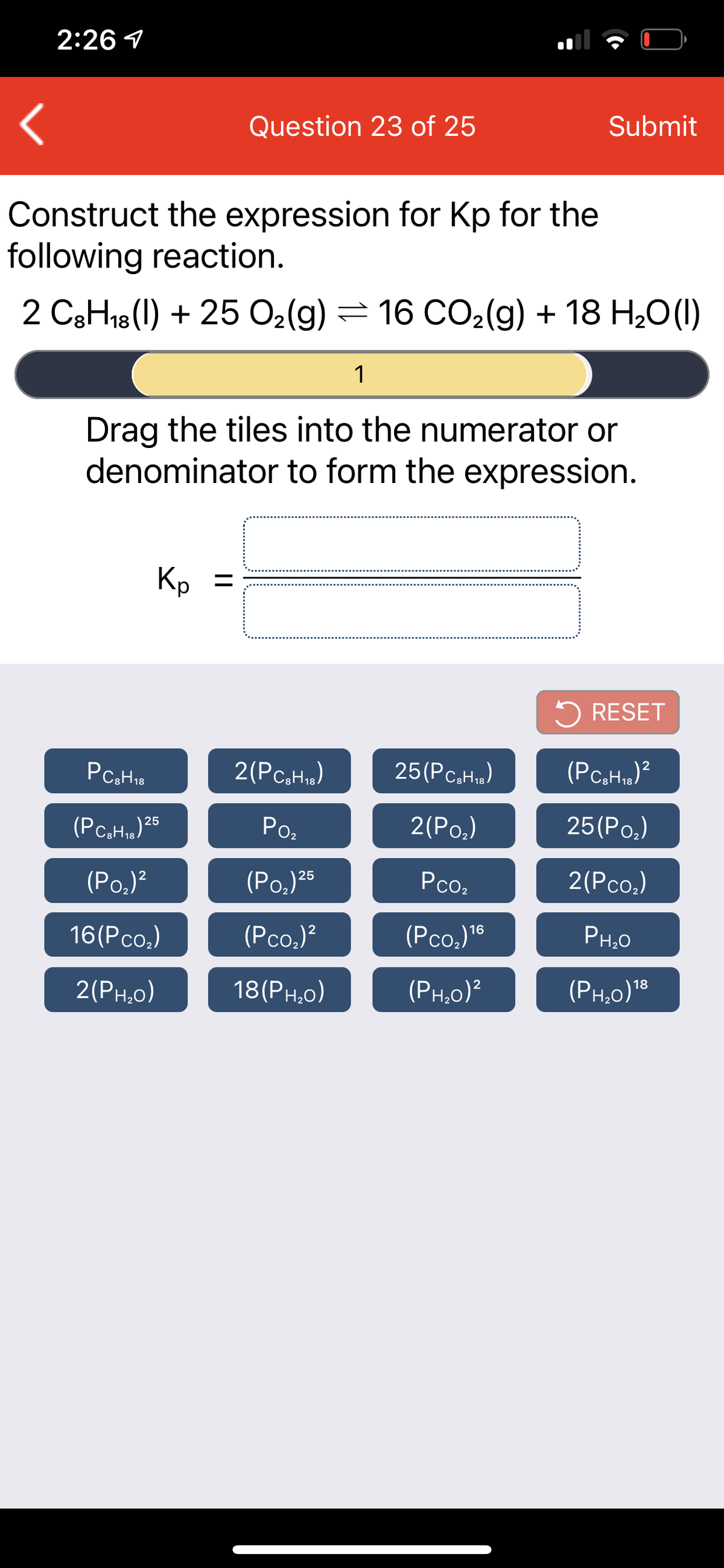 2:26 1
Question 23 of 25
Submit
Construct the expression for Kp for the
following reaction.
2 C3H18(1) + 25 02(g) = 16 CO2(g) + 18 H20(1)
1
Drag the tiles into the numerator or
denominator to form the expression.
Kp =
%3D
5 RESET
2(Pc,H»)
25(Pc,H.)
(PCaH,)25
Ро,
2(Ро.)
25(Ро.)
(Рo)
(Po.)25
Pco,
2(Pco,)
16(Pco.)
(Pco,)?
(Pco.)"®
PH,0
2(Рн.о)
18(Рн,о)
(Рн.о)?
(PH,0)18
