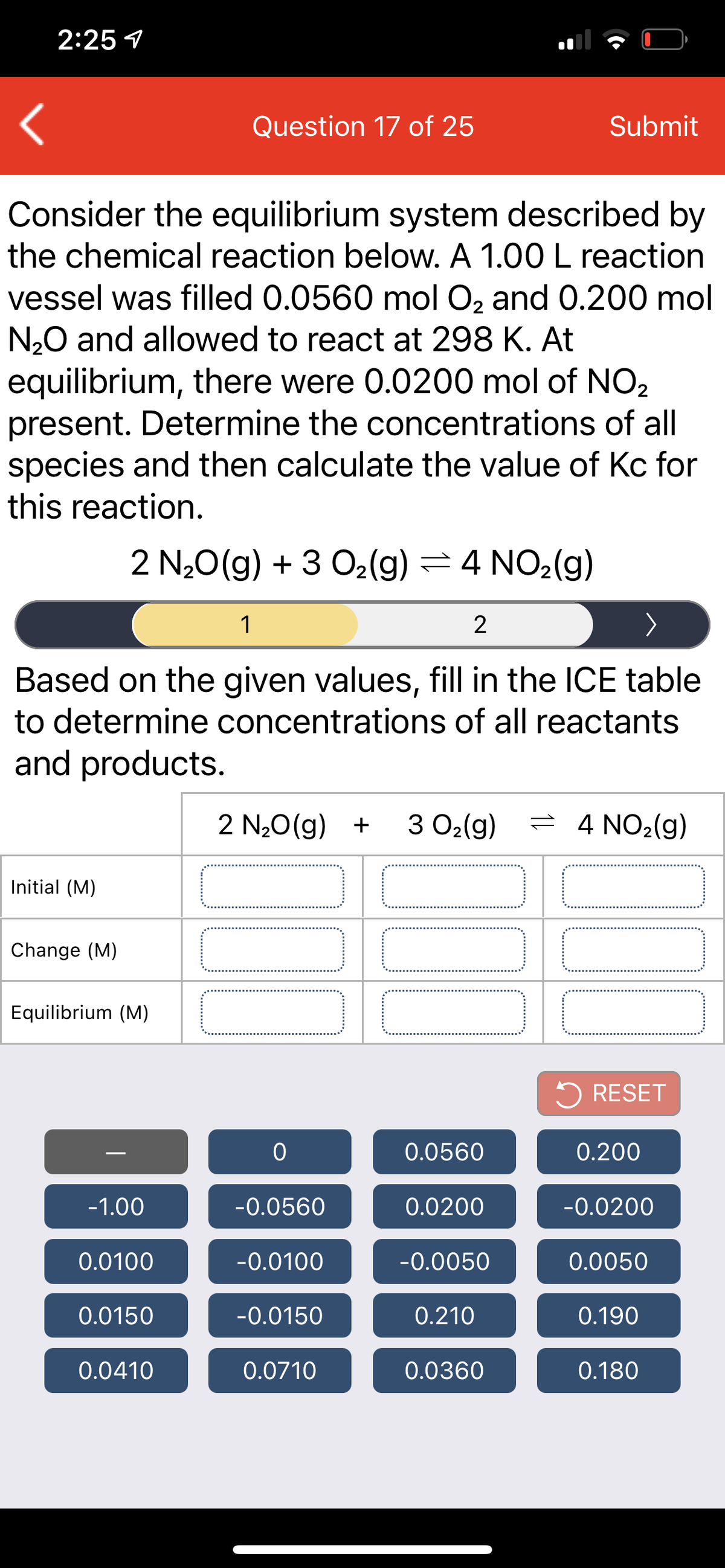 2:25 1
Question 17 of 25
Submit
Consider the equilibrium system described by
the chemical reaction below. A 1.00 L reaction
vessel was filled 0.0560 mol O, and 0.200 mol
N20 and allowed to react at 298 K. At
equilibrium, there were 0.0200 mol of NO2
present. Determine the concentrations of all
species and then calculate the value of Kc for
this reaction.
2 N20(g) + 3 O2(g) =4 NO2(g)
1
2
Based on the given values, fill in the ICE table
to determine concentrations of all reactants
and products.
2 N20(g) +
3 O2(g)
= 4 NO2(g)
Initial (M)
Change (M)
Equilibrium (M)
5 RESET
0.0560
0.200
-1.00
-0.0560
0.0200
-0.0200
0.0100
-0.0100
-0.0050
0.0050
0.0150
-0.0150
0.210
0.190
0.0410
0.0710
0.0360
0.180
