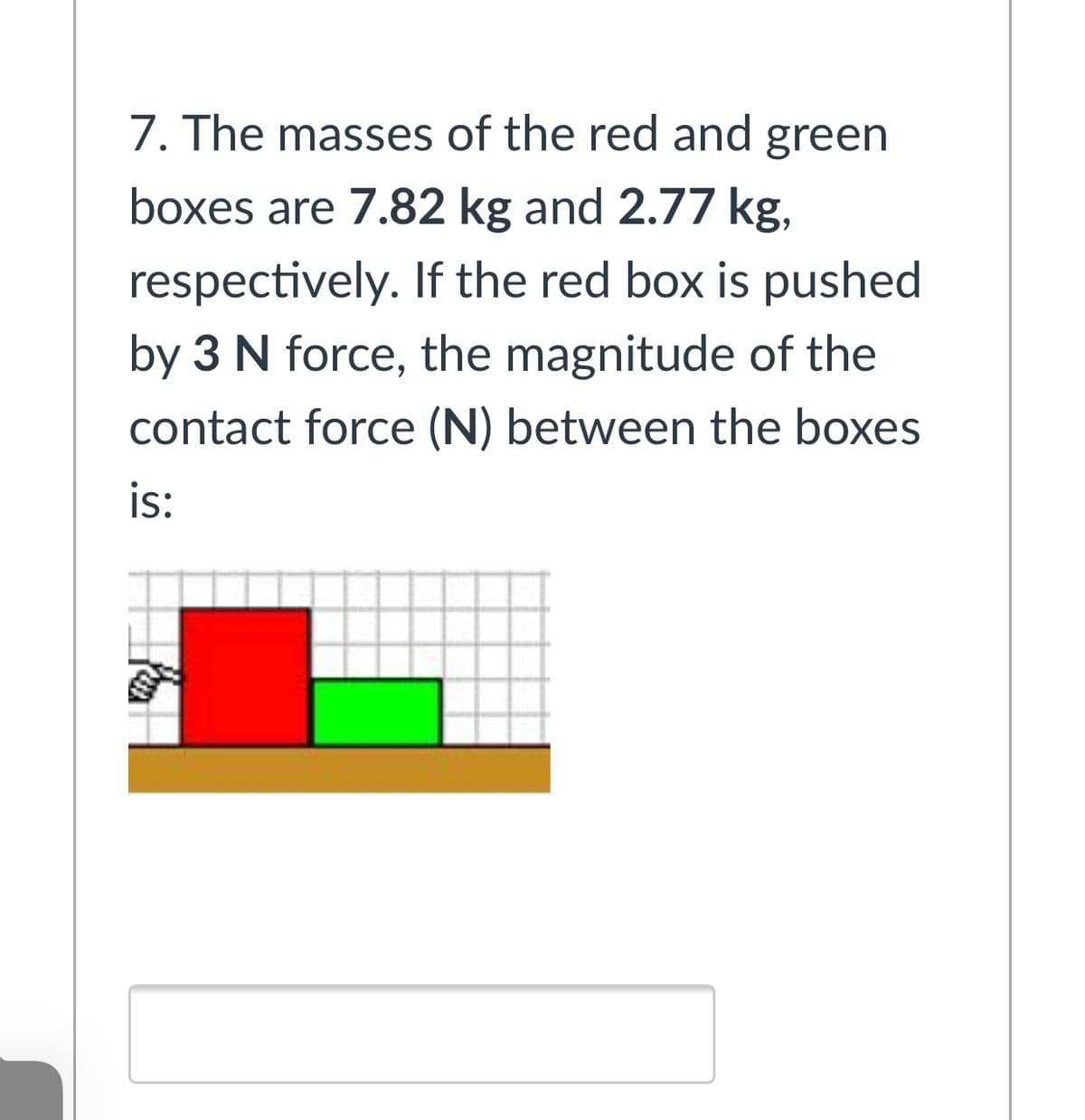 7. The masses of the red and green
boxes are 7.82 kg and 2.77 kg,
respectively. If the red box is pushed
by 3 N force, the magnitude of the
contact force (N) between the boxes
is:
