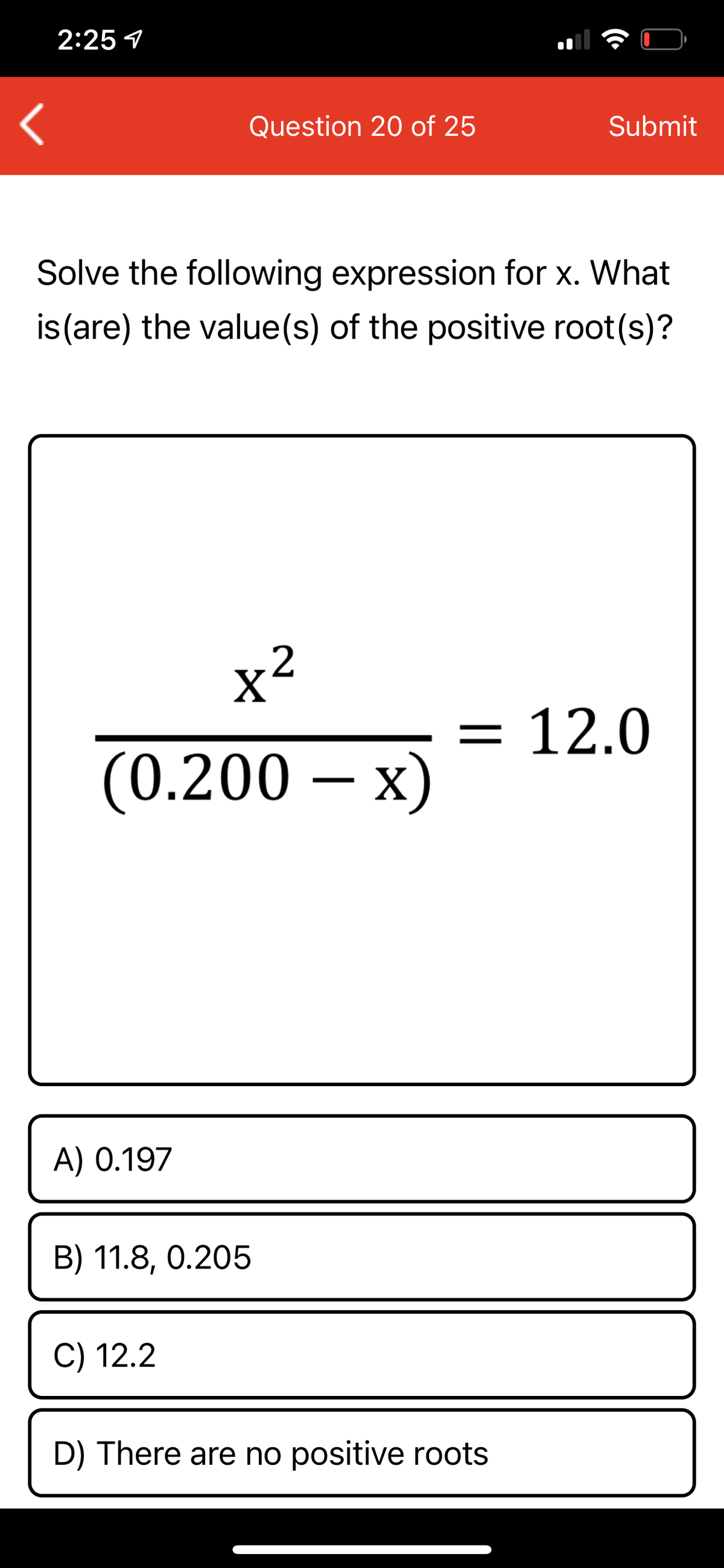 2:25 1
Question 20 of 25
Submit
Solve the following expression for x. What
is (are) the value(s) of the positive root(s)?
x²
= 12.0
(0.200 – x)
A) 0.197
B) 11.8, 0.205
C) 12.2
D) There are no positive roots
