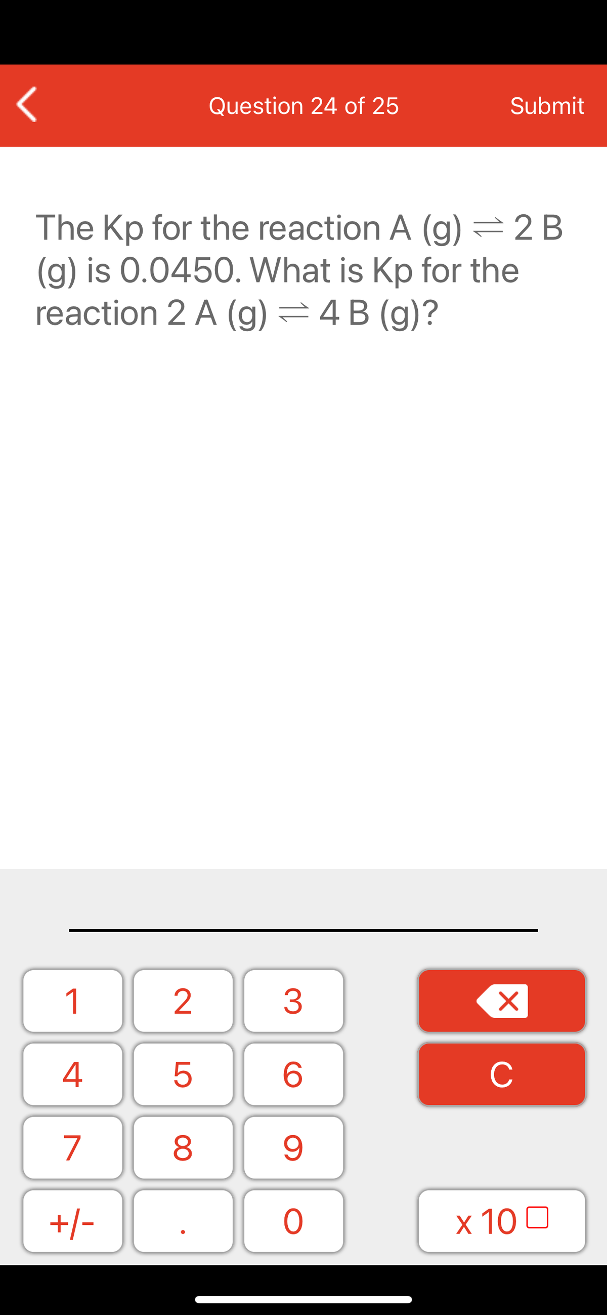 Question 24 of 25
Submit
The Kp for the reaction A (g) =2 B
(g) is 0.0450. What is Kp for the
reaction 2 A (g) =4 B (g)?
1
2
3
C
7
9.
+/-
x 10 0
LO
00
