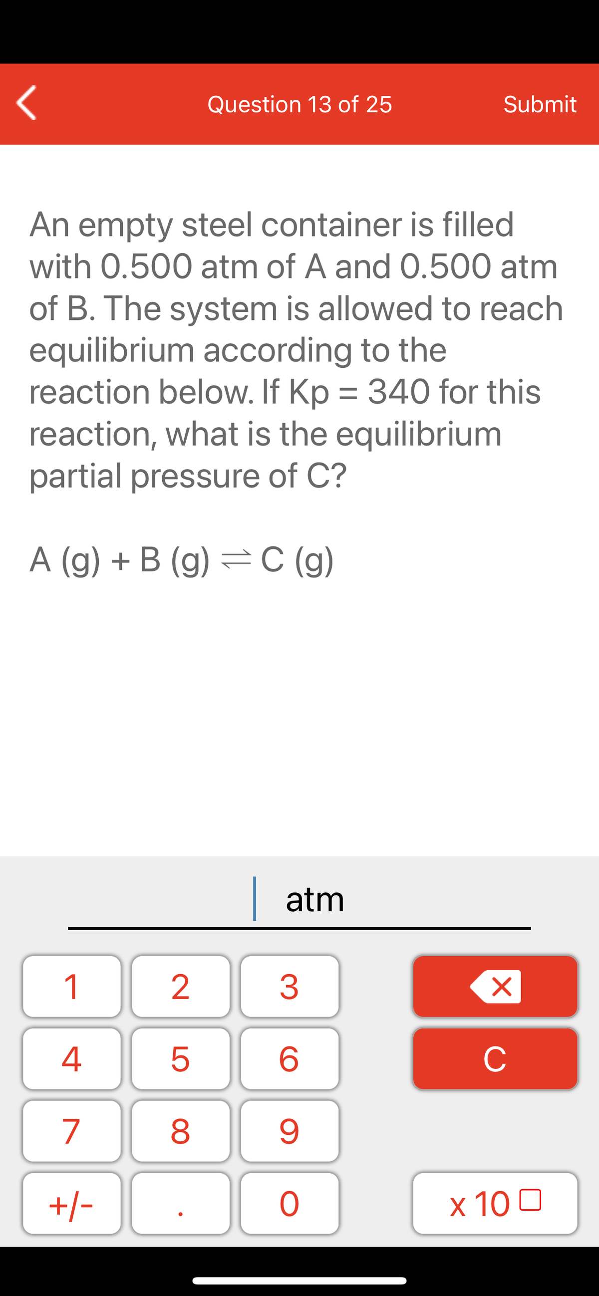 Question 13 of 25
Submit
An empty steel container is filled
with 0.500 atm of A and 0.500 atm
of B. The system is allowed to reach
equilibrium according to the
reaction below. If Kp = 340 for this
reaction, what is the equilibrium
partial pressure of C?
A (g) + B (g) = C (g)
| atm
1
2
3
C
7
9.
+/-
x 10 0
LO
00
