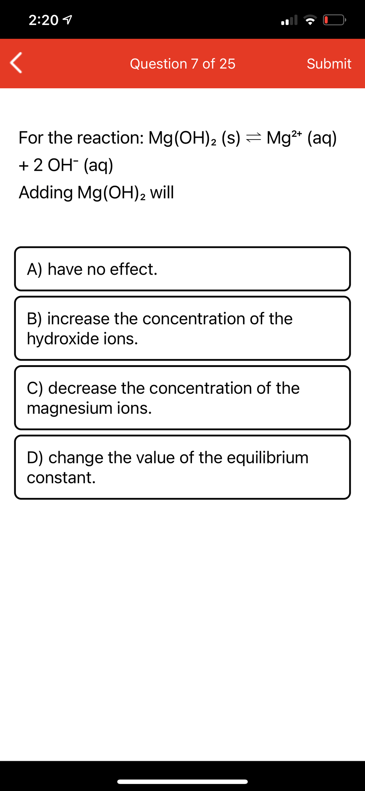 2:20 1
Question 7 of 25
Submit
For the reaction: Mg(OH)2 (s) = Mg* (aq)
+ 2 OH- (aq)
Adding Mg(OH)2 will
A) have no effect.
B) increase the concentration of the
hydroxide ions.
C) decrease the concentration of the
magnesium ions.
D) change the value of the equilibrium
constant.
