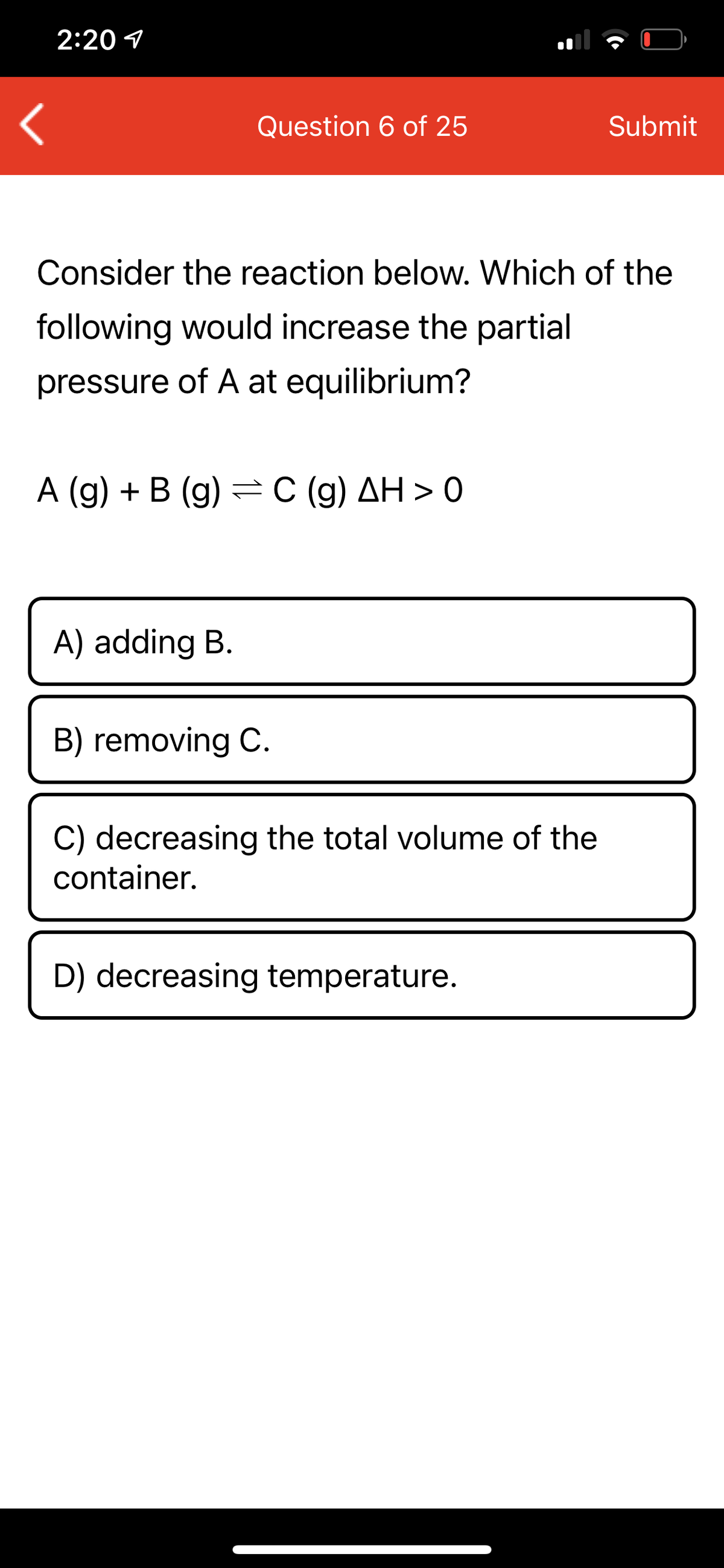 2:20 1
Question 6 of 25
Submit
Consider the reaction below. Which of the
following would increase the partial
pressure of A at equilibrium?
A (g) + B (g) =C (g) AH > 0
A) adding B.
B) removing C.
C) decreasing the total volume of the
container.
D) decreasing temperature.
