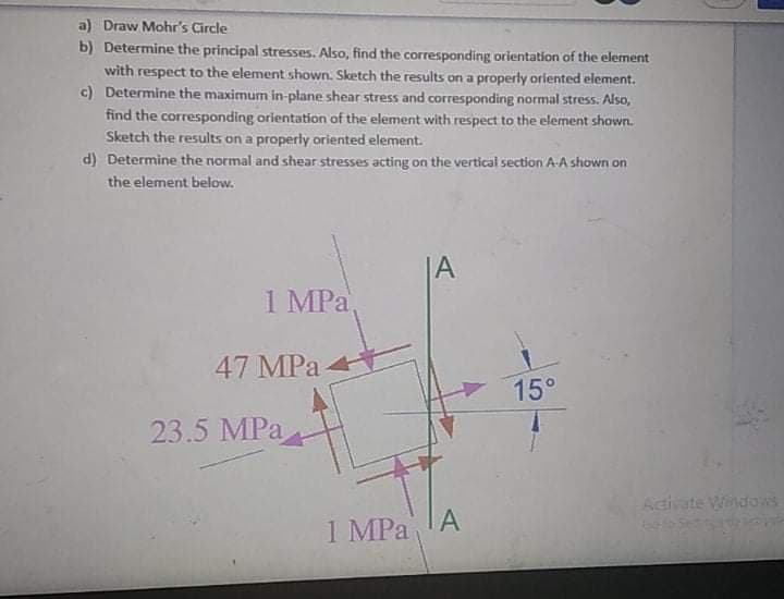 a) Draw Mohr's Circle
b) Determine the principal stresses. Also, find the corresponding orientation of the element
with respect to the element shown. Sketch the results on a properly oriented element.
c) Determine the maximum in-plane shear stress and corresponding normal stress. Also,
find the corresponding orientation of the element with respect to the element shown.
Sketch the results on a properly oriented element.
d) Determine the normal and shear stresses acting on the vertical section A-A shown on
the element below.
|A
1 MPa
47 MPa
15°
23.5 MPa
Adivate Windows
1 MPa
