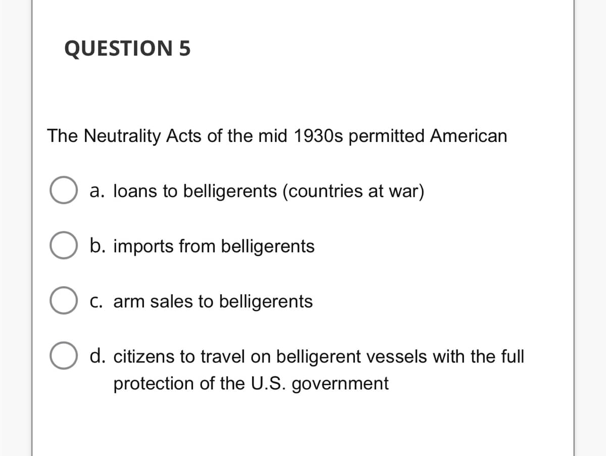 QUESTION 5
The Neutrality Acts of the mid 1930s permitted American
a. loans to belligerents (countries at war)
b. imports from belligerents
C. arm sales to belligerents
d. citizens to travel on belligerent vessels with the full
protection of the U.S. government
