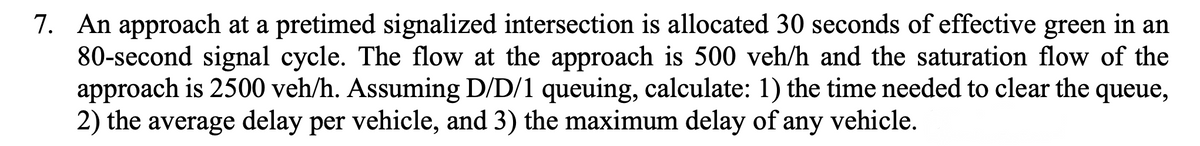 7. An approach at a pretimed signalized intersection is allocated 30 seconds of effective green in an
80-second signal cycle. The flow at the approach is 500 veh/h and the saturation flow of the
approach is 2500 veh/h. Assuming D/D/1 queuing, calculate: 1) the time needed to clear the queue,
2) the average delay per vehicle, and 3) the maximum delay of any vehicle.
