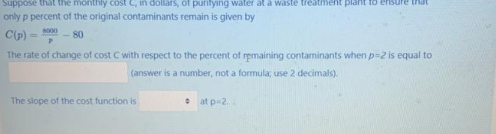 Suppose that the monthly cost C, in dollars, of purifying water ata waste treatment plant to ensure that
only p percent of the original contaminants remain is given by
C(p)
8000
- 80
!!
The rate of change of cost C with respect to the percent of remaining contaminants when p-2 is equal to
(answer is a number, not a formula; use 2 decimals).
The slope of the cost function is
at p=2.
