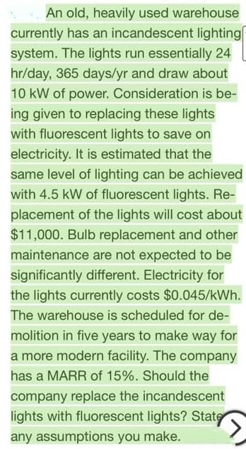 An old, heavily used warehouse
currently has an incandescent lighting|
system. The lights run essentially 24
hr/day, 365 days/yr and draw about
10 kW of power. Consideration is be-
ing given to replacing these lights
with fluorescent lights to save on
electricity. It is estimated that the
same level of lighting can be achieved
with 4.5 kW of fluorescent lights. Re-
placement of the lights will cost about
$11,000. Bulb replacement and other
maintenance are not expected to be
significantly different. Electricity for
the lights currently costs $0.045/kWh.
The warehouse is scheduled for de-
molition in five years to make way for
a more modern facility. The company
has a MARR of 15%. Should the
company replace the incandescent
lights with fluorescent lights? State
any assumptions you make.
