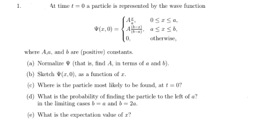 1.
At time t = 0 a particle is represented by the wave function
A²,
0≤x≤ a,
V(,0)=A,
a≤x≤b,
otherwise,
where A,a, and b are (positive) constants.
(a) Normalize (that is, find A, in terms of a and b).
(b) Sketch V (1,0), as a function of x.
(c) Where is the particle most likely to be found, at t = 0?
(d) What is the probability of finding the particle to the left of a?
in the limiting cases b = a and b = 2a.
(e) What is the expectation value of z?