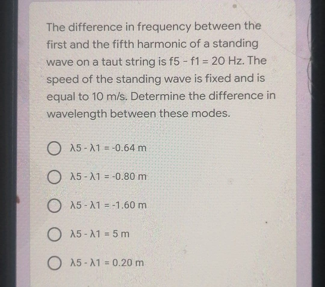 The difference in frequency between the
first and the fifth harmonic of a standing
wave on a taut string is f5 -f1 20 Hz. The
speed of the standing wave is fixed and is
equal to 10 m/s. Determine the difference in
wavelength between these modes.
15 - A1 = -0.64 m
O A5-A1 = -0.80 m
A5- A1 = -1.60 m.
O 15 - A1 = 5 m
O 15 -A1 = 0.20 m
